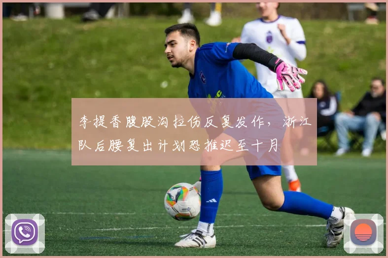 李提香腹股沟拉伤反复发作，浙江队后腰复出计划恐推迟至十月